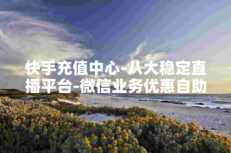 快手充值中心-八大稳定直播平台-微信业务优惠自助平台-抖音直播间人气实时下单--