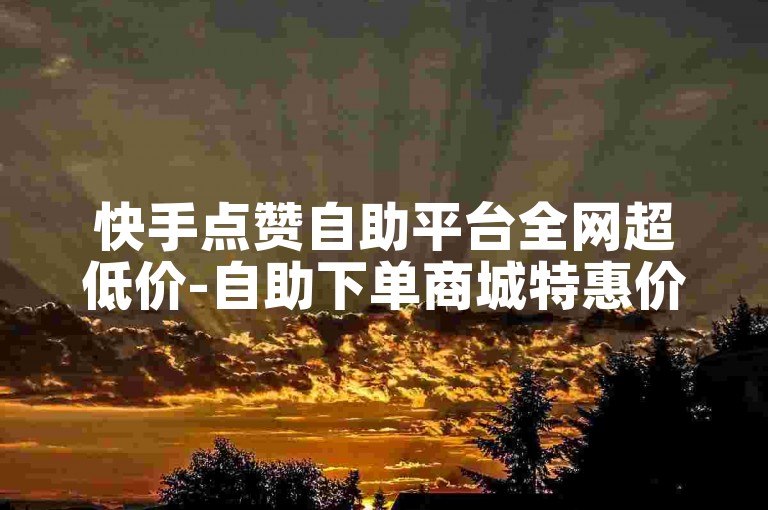 快手点赞自助平台全网超低价-自助下单商城特惠价-ks业务低价自助下单评论-微博粉丝暴涨神器