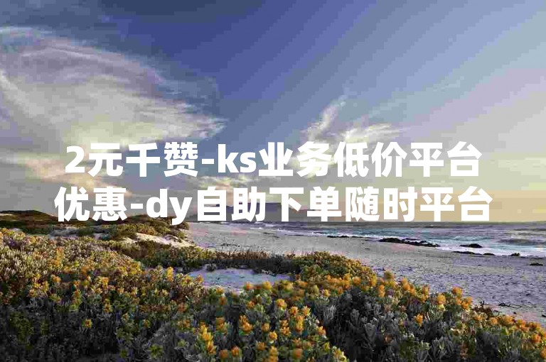 2元千赞-ks业务低价平台优惠-dy自助下单随时平台-qq名片免费领链接