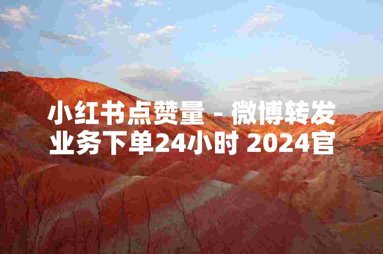 小红书点赞量 - 微博转发业务下单24小时 2024官方严正声明！
