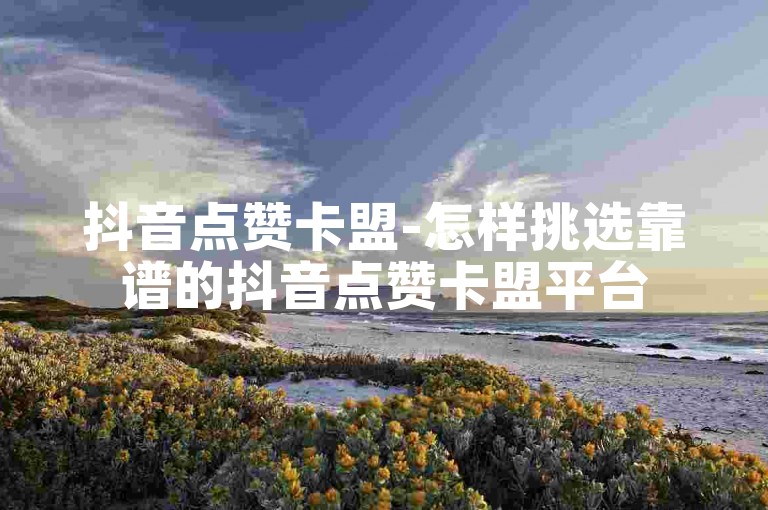 抖音点赞卡盟-怎样挑选靠谱的抖音点赞卡盟平台