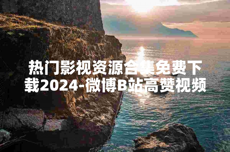 热门影视资源合集免费下载2024-微博B站高赞视频平台