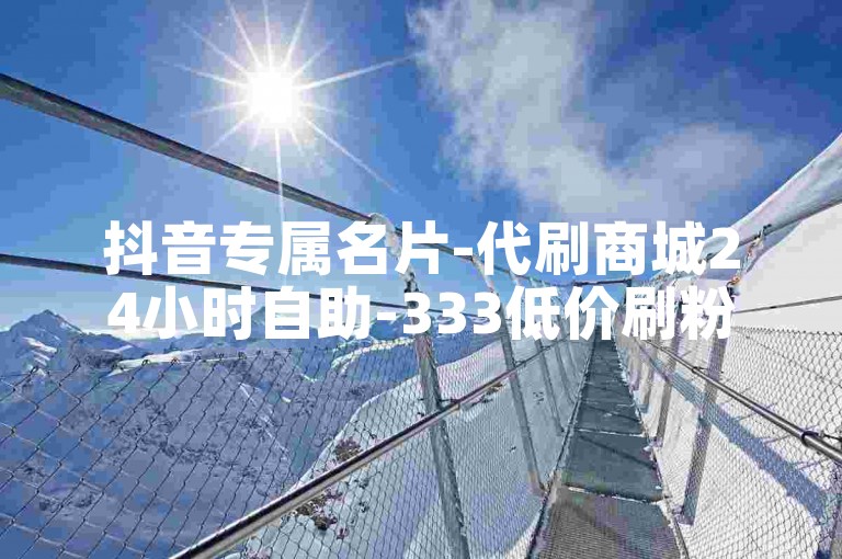 抖音专属名片-代刷商城24小时自助-333低价刷粉-微博大V助力平台