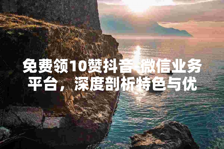 免费领10赞抖音-微信业务平台，深度剖析特色与优势