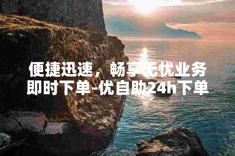 便捷迅速，畅享无忧业务即时下单-优自助24h下单平台