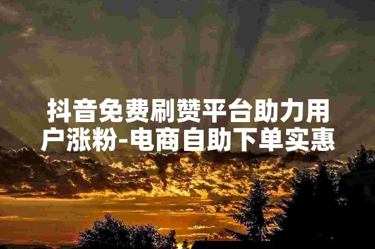 抖音免费刷赞平台助力用户涨粉-电商自助下单实惠吗