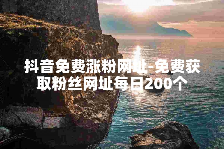 抖音免费涨粉网址-免费获取粉丝网址每日200个