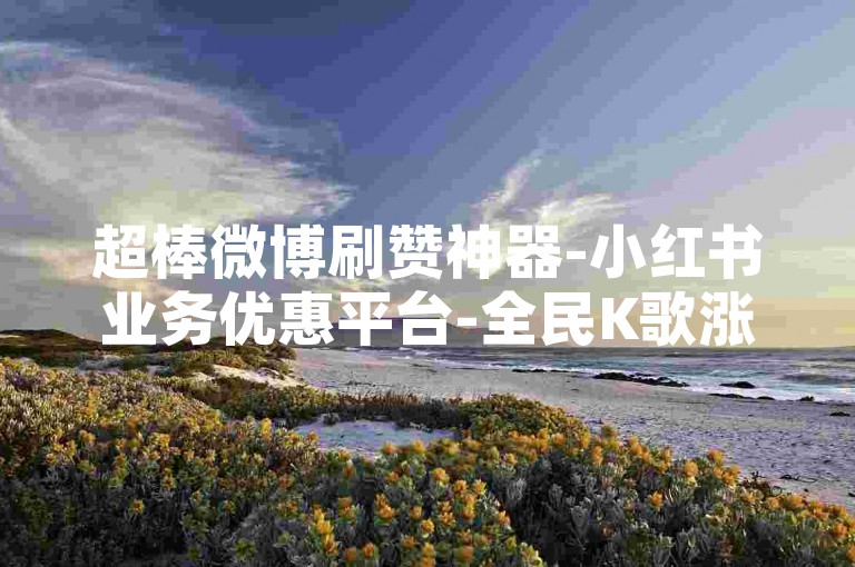 超棒微博刷赞神器-小红书业务优惠平台-全民K歌涨粉轻松法-B站助力快刷攻略