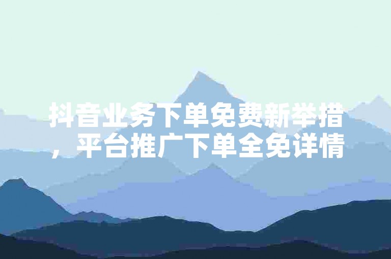 抖音业务下单免费新举措，平台推广下单全免详情，新手速看！