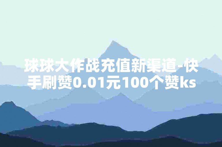 球球大作战充值新渠道-快手刷赞0.01元100个赞ks