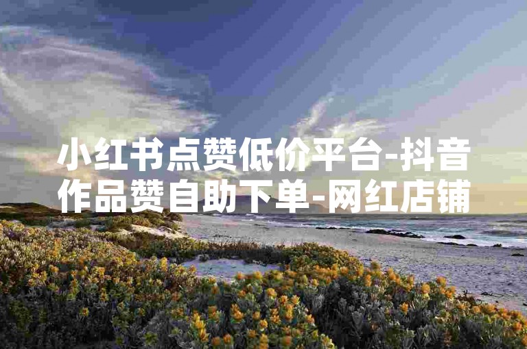 小红书点赞低价平台-抖音作品赞自助下单-网红店铺助力点赞-快手刷赞0.01元50个