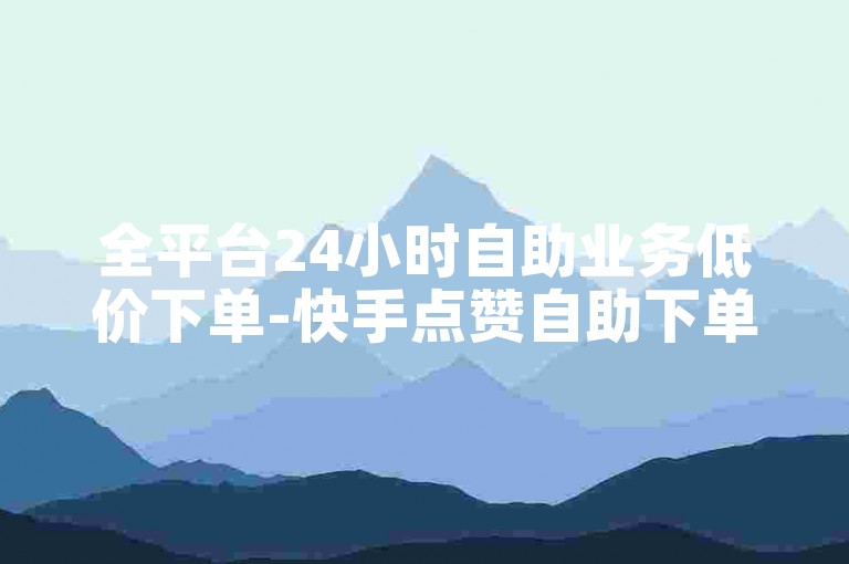全平台24小时自助业务低价下单-快手点赞自助下单-微博评论赞自助服务