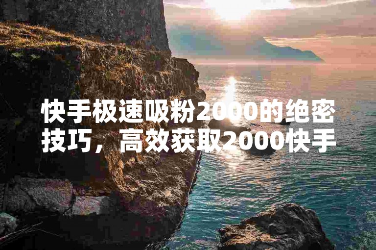 快手极速吸粉2000的绝密技巧，高效获取2000快手粉丝的实用策略！2025必备ks业务平台免费下-Ks自助秘籍大公开
