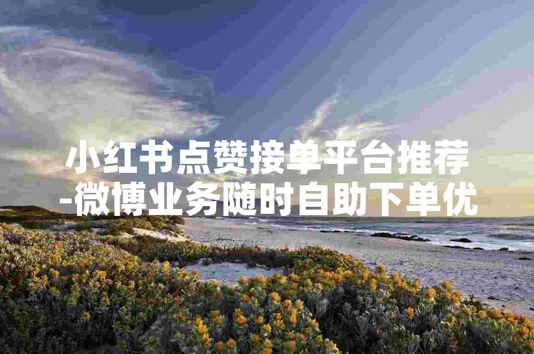 小红书点赞接单平台推荐-微博业务随时自助下单优惠
