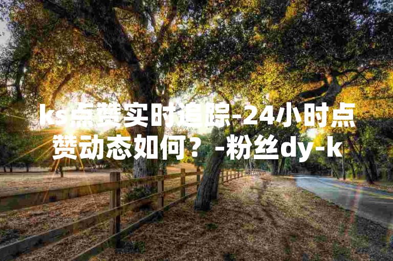 ks点赞实时追踪-24小时点赞动态如何？-粉丝dy-ks低价业务下单2024官方严正声明！