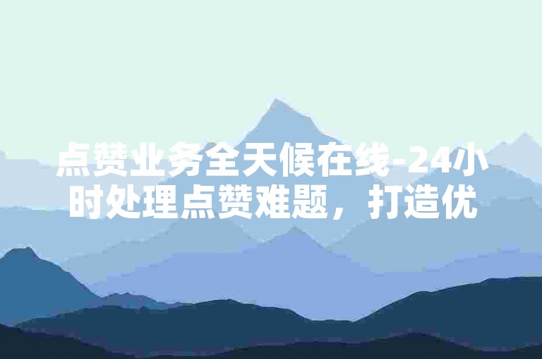 点赞业务全天候在线-24小时处理点赞难题，打造优质高效服务