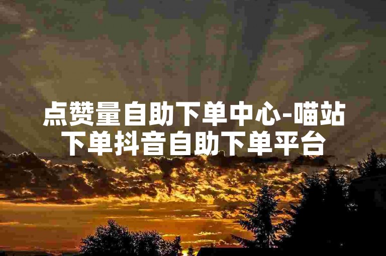 点赞量自助下单中心-喵站下单抖音自助下单平台