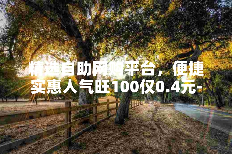 精选自助网购平台，便捷实惠人气旺100仅0.4元-ks低价真人点赞