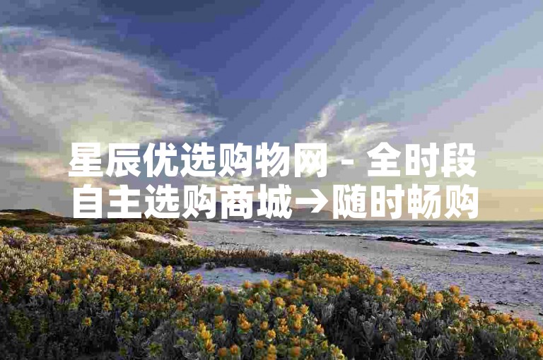 星辰优选购物网 - 全时段自主选购商城→随时畅购无忧平台