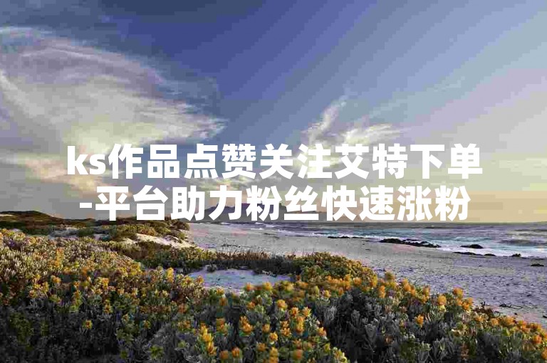 ks作品点赞关注艾特下单-平台助力粉丝快速涨粉