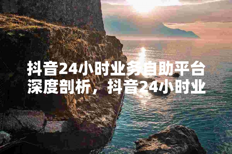 抖音24小时业务自助平台深度剖析，抖音24小时业务自助新体验 高效便捷服务！2025免费领抖音1000播放量网站-抖音粉丝平台稳粉不掉 2024官方权威解读！
