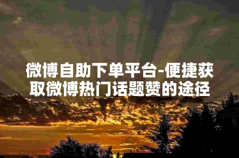 微博自助下单平台-便捷获取微博热门话题赞的途径