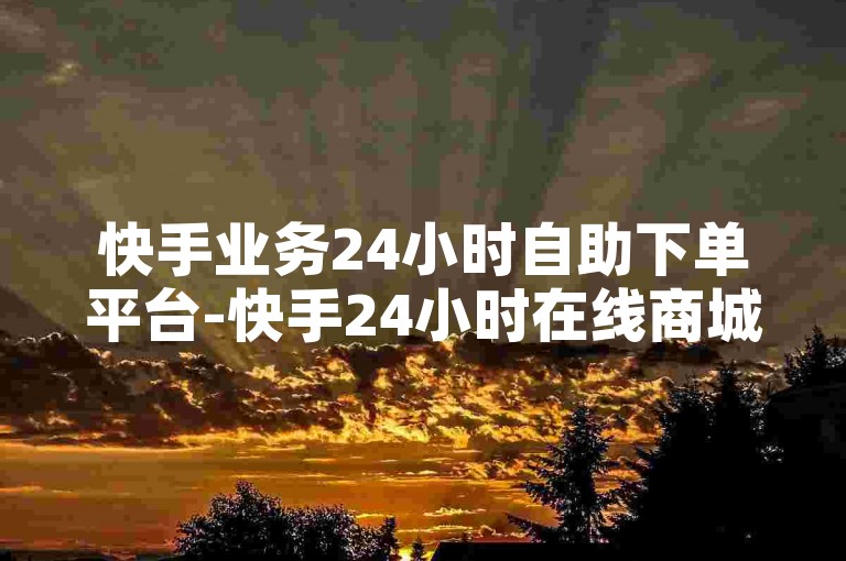 快手业务24小时自助下单平台-快手24小时在线商城，随时畅购无忧