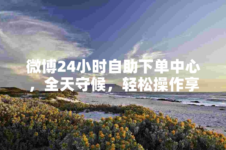 微博24小时自助下单中心，全天守候，轻松操作享优惠，助你热度飙升！wb24h下单平台-小红书点赞评论涨粉大揭秘