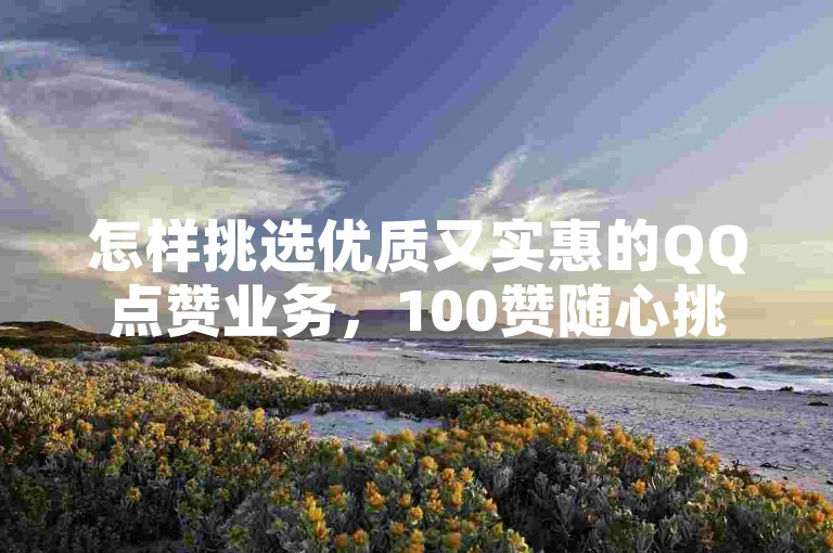 怎样挑选优质又实惠的QQ点赞业务，100赞随心挑