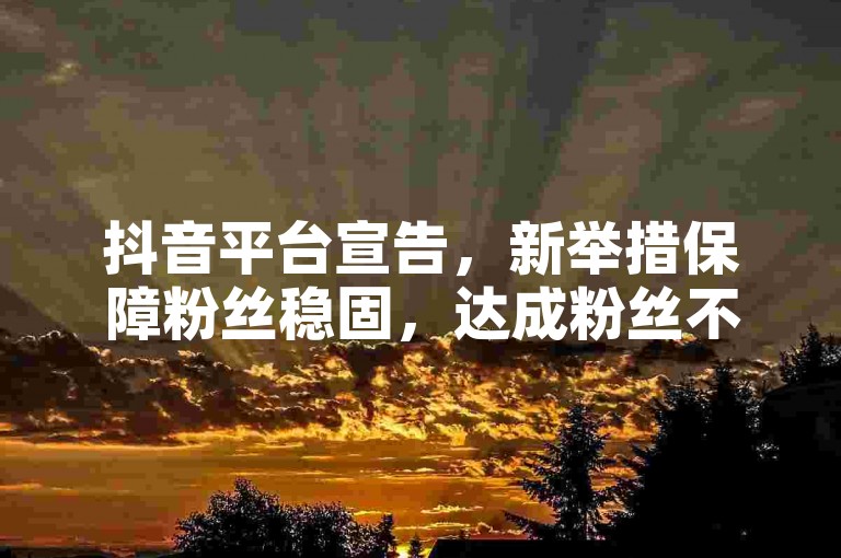 抖音平台宣告，新举措保障粉丝稳固，达成粉丝不掉线效果