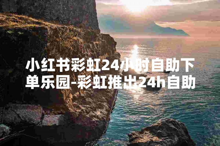 小红书彩虹24小时自助下单乐园-彩虹推出24h自助下单服务站-真人评论点赞-全网超低价业务网惊喜登场！