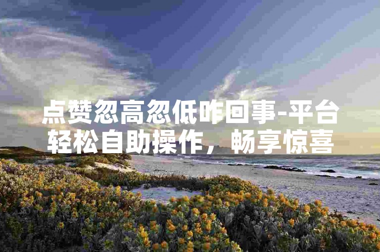 点赞忽高忽低咋回事-平台轻松自助操作，畅享惊喜福利时光
