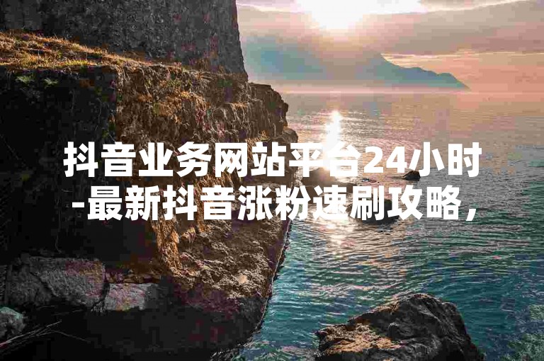 抖音业务网站平台24小时-最新抖音涨粉速刷攻略，助你快速成为网红！