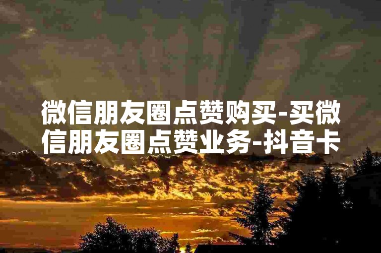 微信朋友圈点赞购买-买微信朋友圈点赞业务-抖音卡盟平台-评论赞随时下单