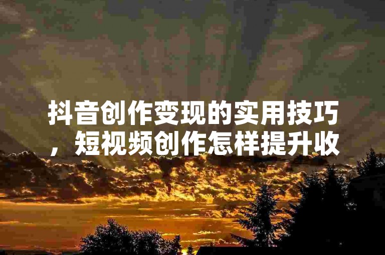 抖音创作变现的实用技巧，短视频创作怎样提升收益？新手必看！
