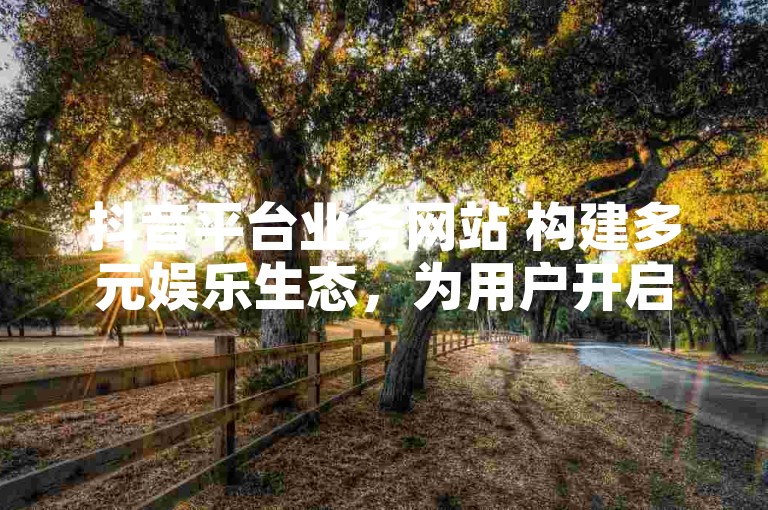 抖音平台业务网站 构建多元娱乐生态，为用户开启精彩之旅