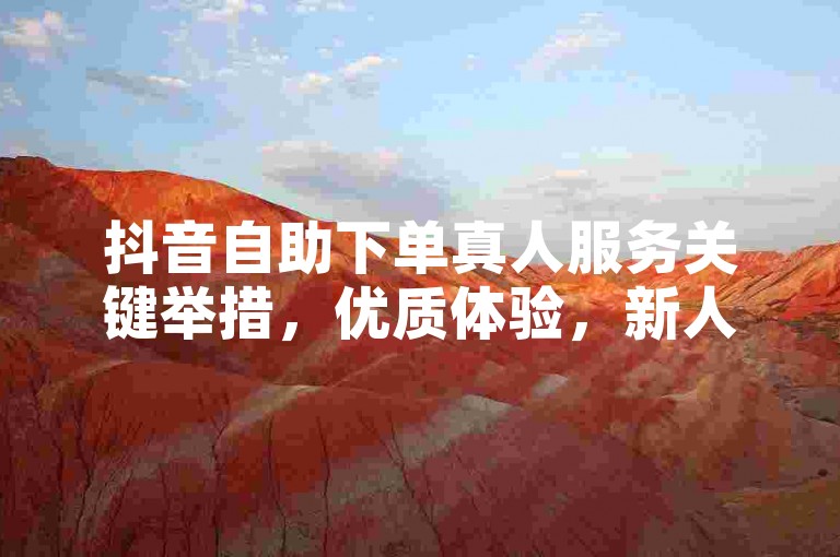 抖音自助下单真人服务关键举措，优质体验，新人必看！