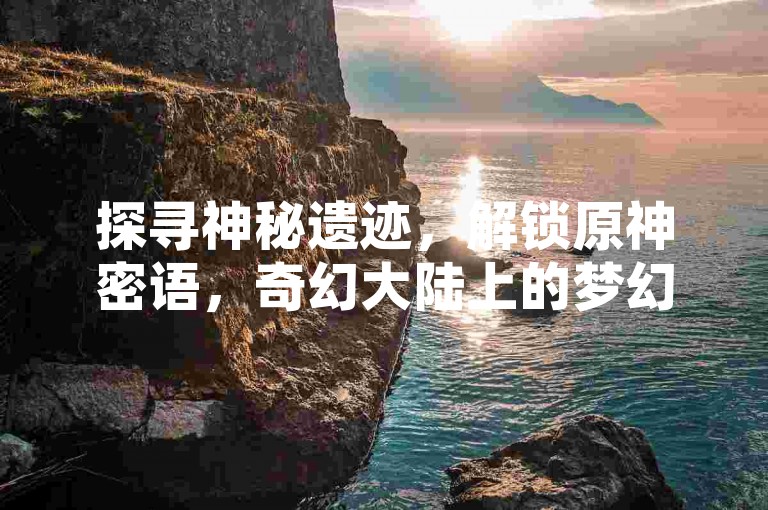 探寻神秘遗迹，解锁原神密语，奇幻大陆上的梦幻级宝藏！-玩家互动分享社区