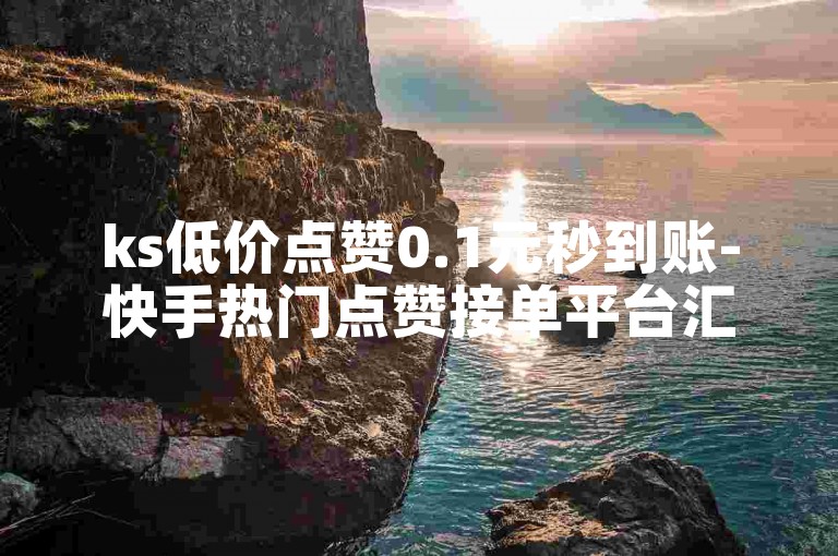 ks低价点赞0.1元秒到账-快手热门点赞接单平台汇总