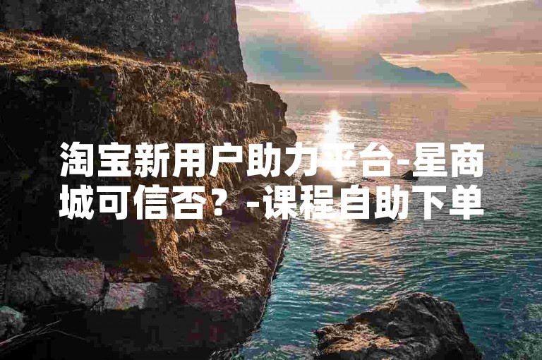 淘宝新用户助力平台-星商城可信否？-课程自助下单站-超低价自助下单雷神