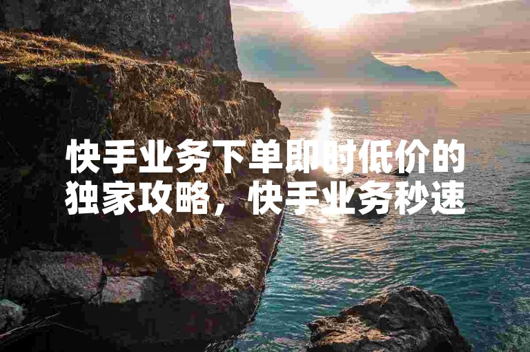 快手业务下单即时低价的独家攻略，快手业务秒速下单，24小时内享超低优惠！！2025必备