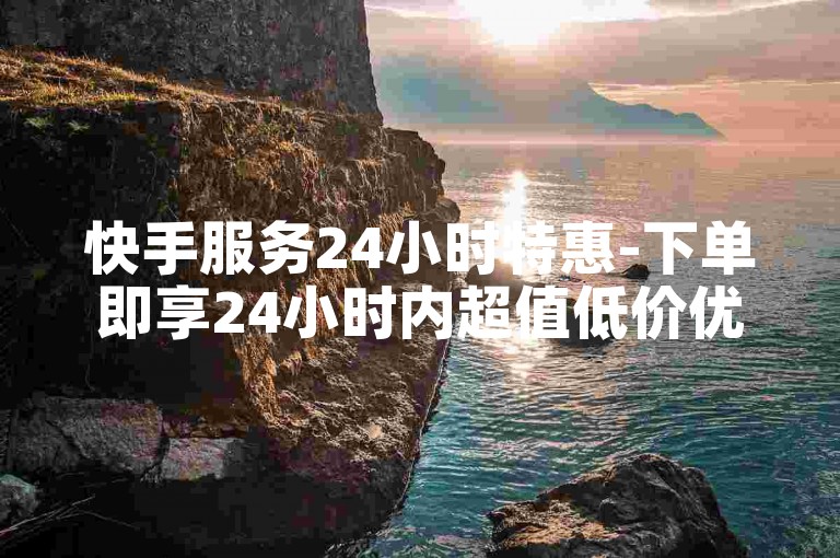 快手服务24小时特惠-下单即享24小时内超值低价优惠！