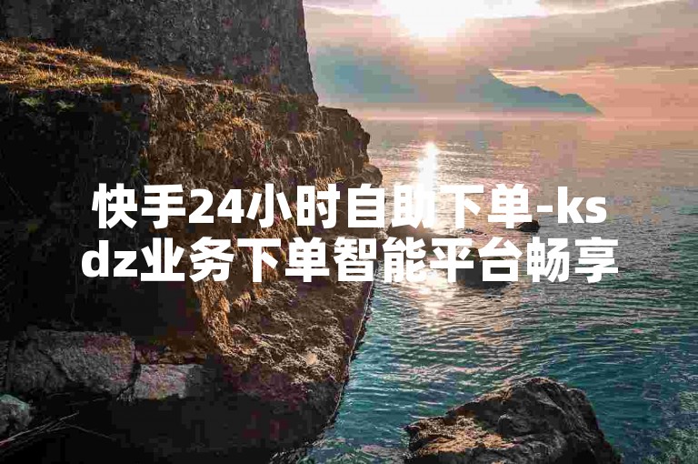 快手24小时自助下单-ksdz业务下单智能平台畅享随心