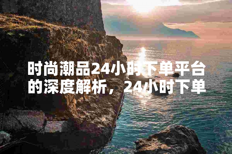 时尚潮品24小时下单平台的深度解析，24小时下单平台-时尚商城购物新潮流！2025必备