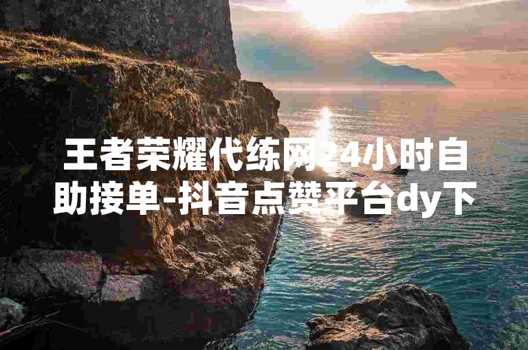 王者荣耀代练网24小时自助接单-抖音点赞平台dy下单-靠谱dy下单平台-高性价比稳定dy下单