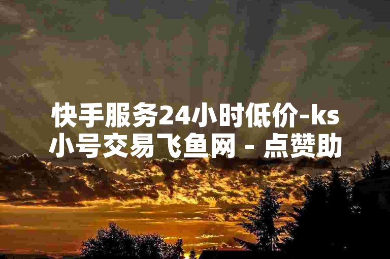 快手服务24小时低价-ks小号交易飞鱼网 - 点赞助力平台 - 免费领空间赞自助站