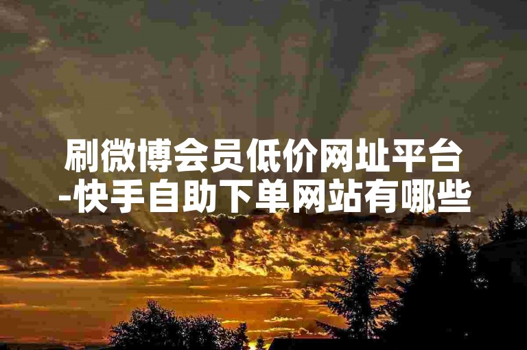 刷微博会员低价网址平台-快手自助下单网站有哪些