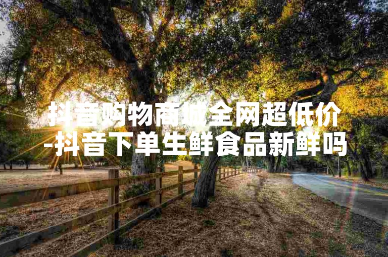 抖音购物商城全网超低价-抖音下单生鲜食品新鲜吗