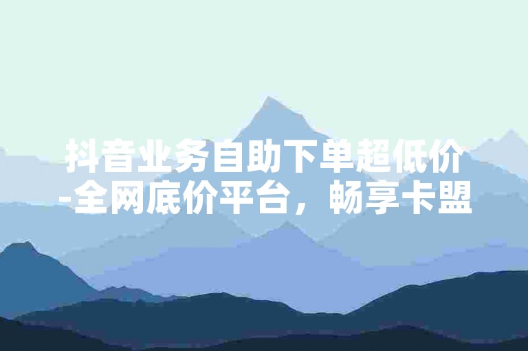 抖音业务自助下单超低价-全网底价平台，畅享卡盟特惠福利！