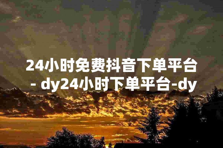24小时免费抖音下单平台 - dy24小时下单平台-dy直播间人气协议网站